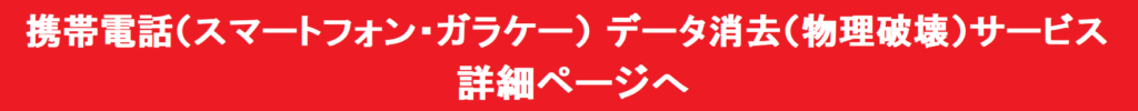 携帯電話（スマートフォン・ガラケー）データ消去（物理破壊）サービス　詳細ページへ